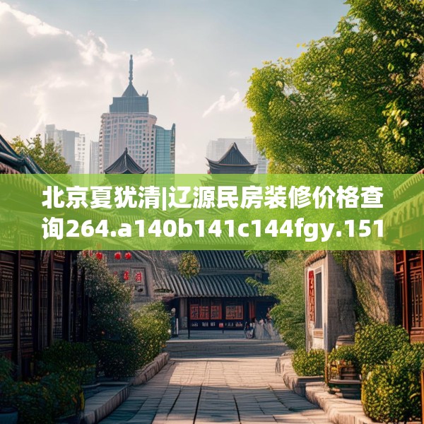 北京夏犹清|辽源民房装修价格查询264.a140b141c144fgy.151lkjl