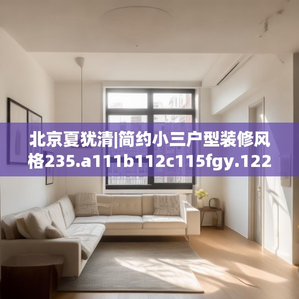 北京夏犹清|简约小三户型装修风格235.a111b112c115fgy.122jhhj