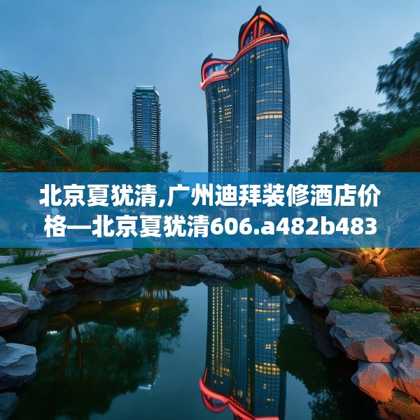 北京夏犹清,广州迪拜装修酒店价格—北京夏犹清606.a482b483c486fgy.493lkjl