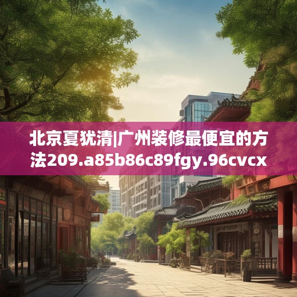 北京夏犹清|广州装修最便宜的方法209.a85b86c89fgy.96cvcx