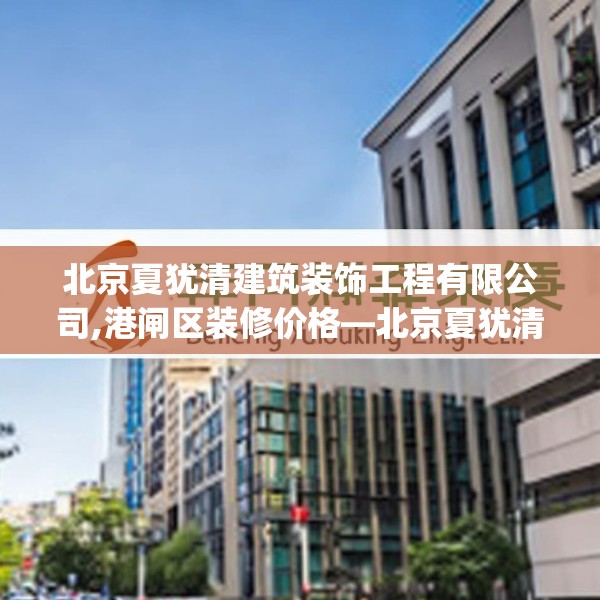 北京夏犹清建筑装饰工程有限公司,港闸区装修价格—北京夏犹清建筑装饰工程有限公司328.a204b205c208fgy.215htyj