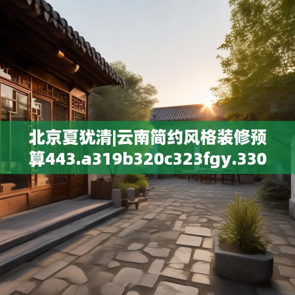 北京夏犹清|云南简约风格装修预算443.a319b320c323fgy.330cvcx