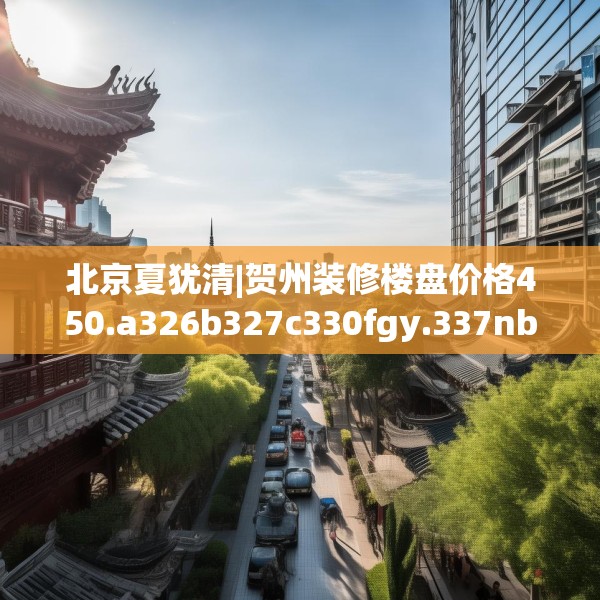 北京夏犹清|贺州装修楼盘价格450.a326b327c330fgy.337nbn