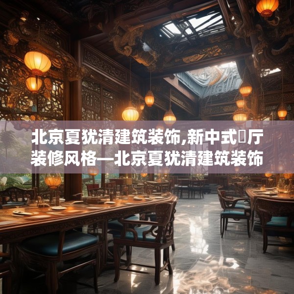 北京夏犹清建筑装饰,新中式歺厅装修风格—北京夏犹清建筑装饰371.a247b248c251fgy.258cvcx