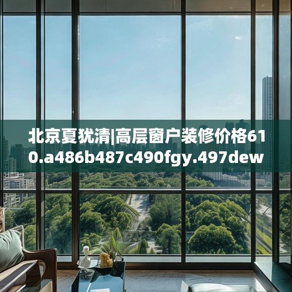 北京夏犹清|高层窗户装修价格610.a486b487c490fgy.497dewqe