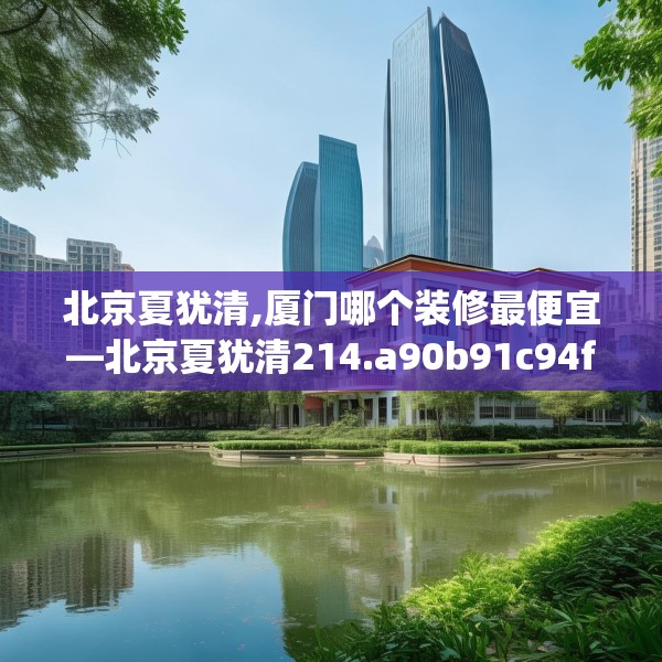北京夏犹清,厦门哪个装修最便宜—北京夏犹清214.a90b91c94fgy.101dewqe