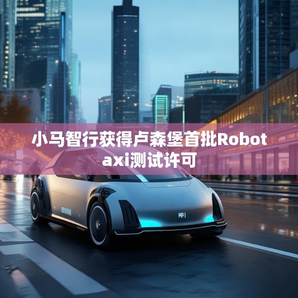 小马智行获得卢森堡首批Robotaxi测试许可