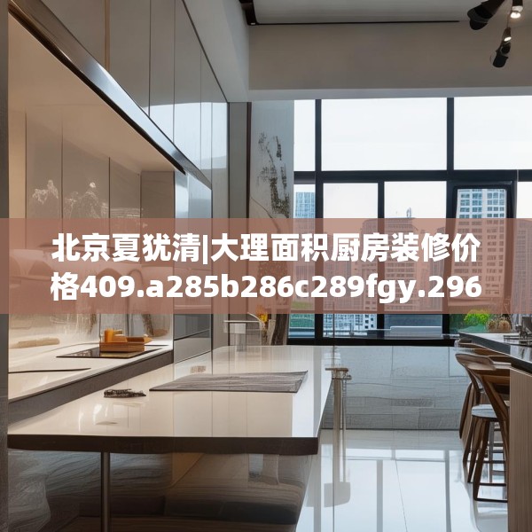 北京夏犹清|大理面积厨房装修价格409.a285b286c289fgy.296poiy