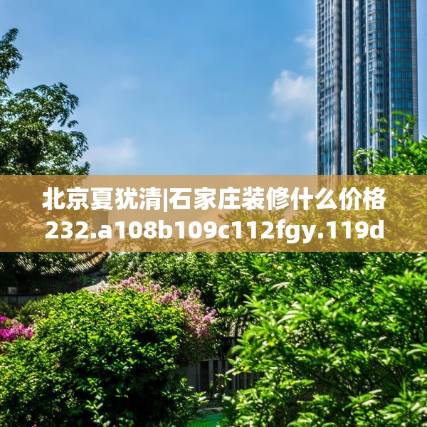 北京夏犹清|石家庄装修什么价格232.a108b109c112fgy.119dewqe