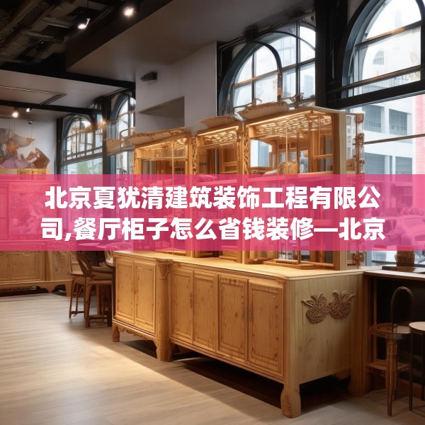 北京夏犹清建筑装饰工程有限公司,餐厅柜子怎么省钱装修—北京夏犹清建筑装饰工程有限公司318.a194b195c198fgy.205lkjl