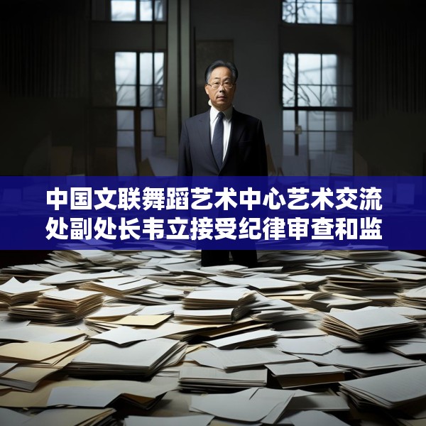 中国文联舞蹈艺术中心艺术交流处副处长韦立接受纪律审查和监察调查