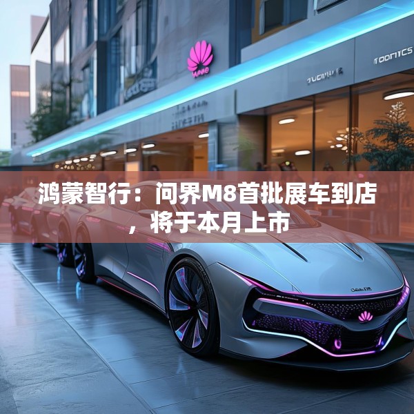 鸿蒙智行：问界M8首批展车到店，将于本月上市