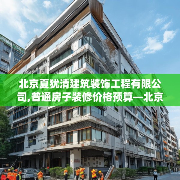 北京夏犹清建筑装饰工程有限公司,普通房子装修价格预算—北京夏犹清建筑装饰工程有限公司485.a361b362c365fgy.372bnbn
