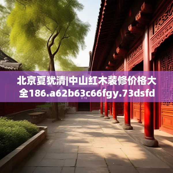 北京夏犹清|中山红木装修价格大全186.a62b63c66fgy.73dsfds