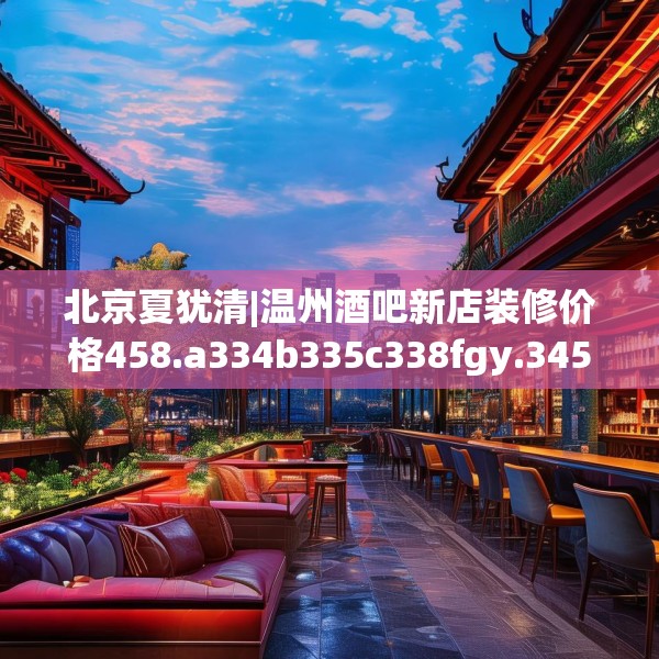 北京夏犹清|温州酒吧新店装修价格458.a334b335c338fgy.345wew