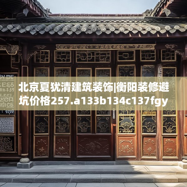 北京夏犹清建筑装饰|衡阳装修避坑价格257.a133b134c137fgy.144fds