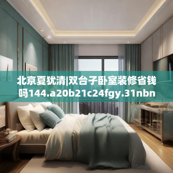 北京夏犹清|双台子卧室装修省钱吗144.a20b21c24fgy.31nbn
