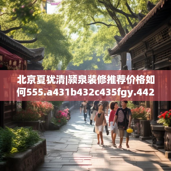 北京夏犹清|颍泉装修推荐价格如何555.a431b432c435fgy.442fhsg