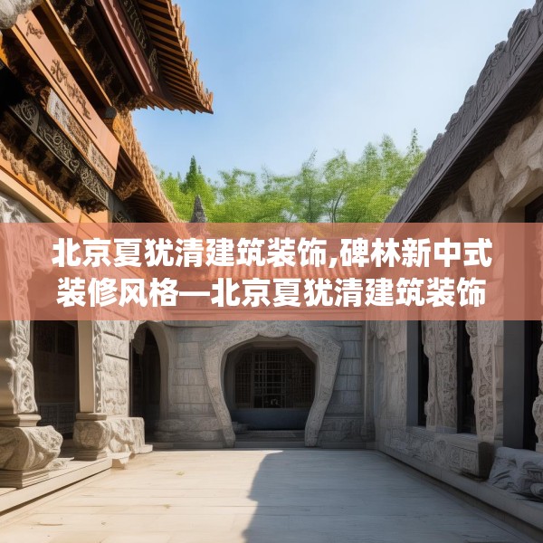 北京夏犹清建筑装饰,碑林新中式装修风格—北京夏犹清建筑装饰255.a131b132c135fgy.142uyk