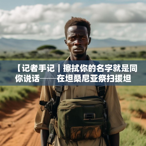 【记者手记｜擦拭你的名字就是同你说话──在坦桑尼亚祭扫援坦中国专家公墓】