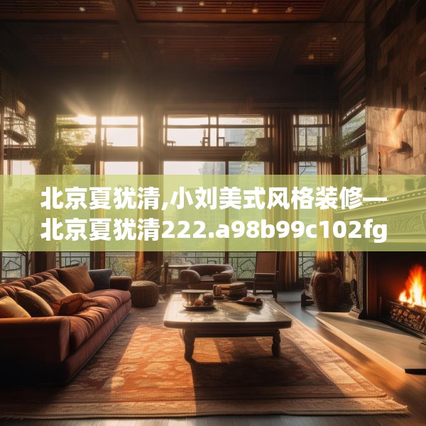 北京夏犹清,小刘美式风格装修—北京夏犹清222.a98b99c102fgy.109dsfds