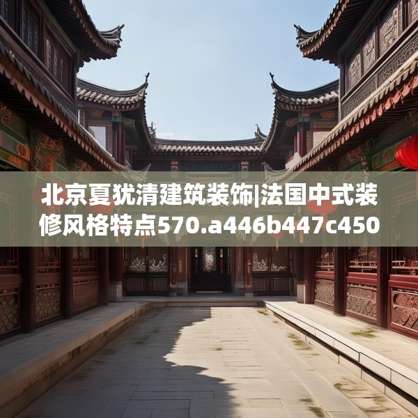 北京夏犹清建筑装饰|法国中式装修风格特点570.a446b447c450fgy.457lkjl