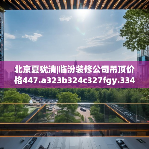 北京夏犹清|临汾装修公司吊顶价格447.a323b324c327fgy.334fhsg