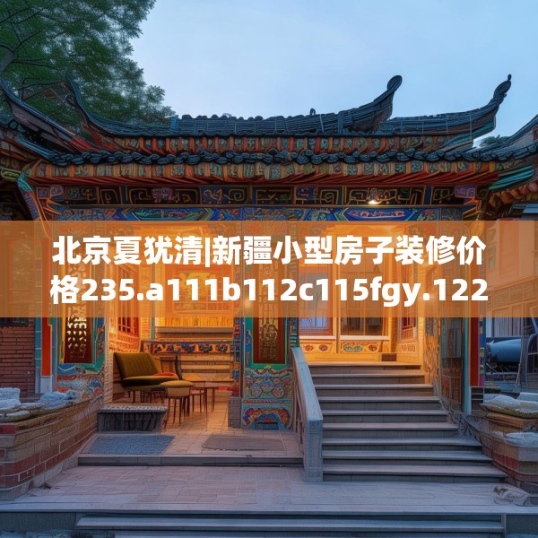 北京夏犹清|新疆小型房子装修价格235.a111b112c115fgy.122jhhj
