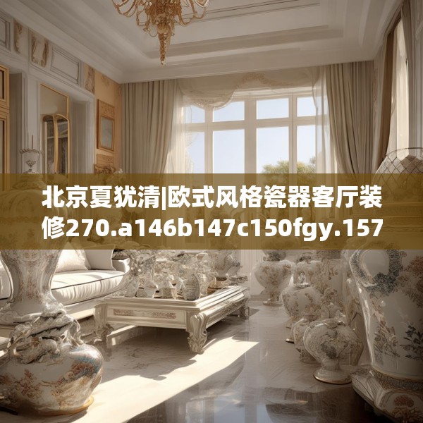 北京夏犹清|欧式风格瓷器客厅装修270.a146b147c150fgy.157nbn