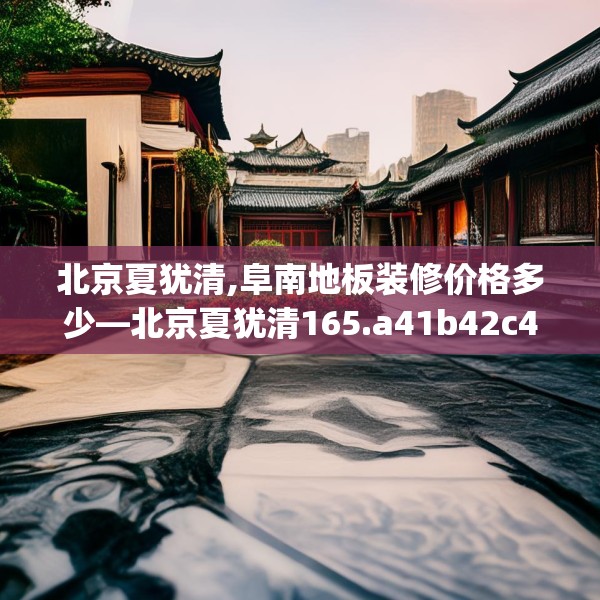 北京夏犹清,阜南地板装修价格多少—北京夏犹清165.a41b42c45fgy.52uyk