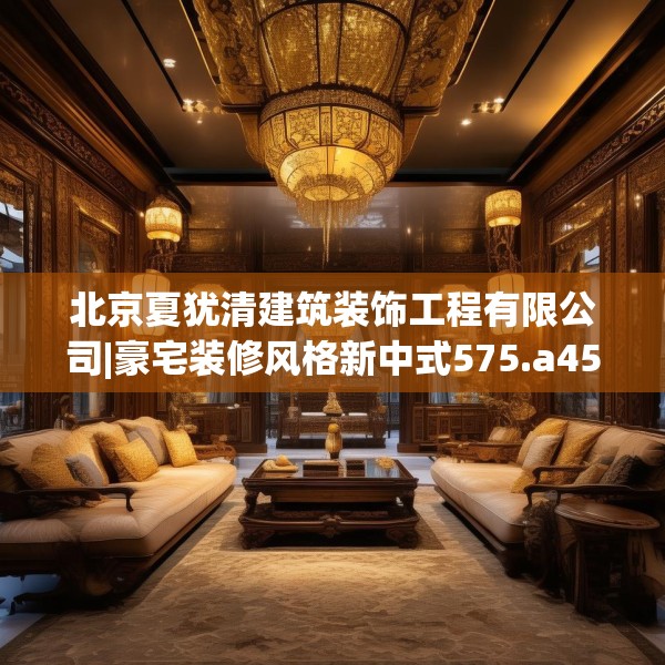 北京夏犹清建筑装饰工程有限公司|豪宅装修风格新中式575.a451b452c455fgy.462bnbn