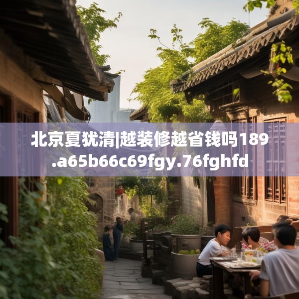 北京夏犹清|越装修越省钱吗189.a65b66c69fgy.76fghfd