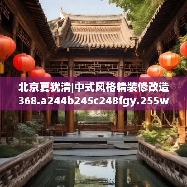 北京夏犹清|中式风格精装修改造368.a244b245c248fgy.255wew