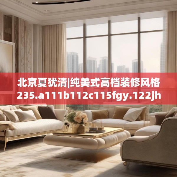 北京夏犹清|纯美式高档装修风格235.a111b112c115fgy.122jhhj