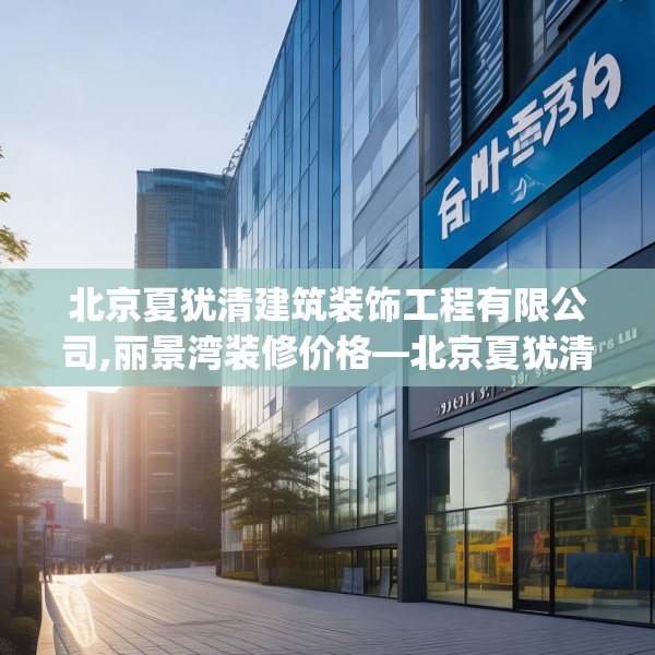 北京夏犹清建筑装饰工程有限公司,丽景湾装修价格—北京夏犹清建筑装饰工程有限公司358.a234b235c238fgy.245dewqe