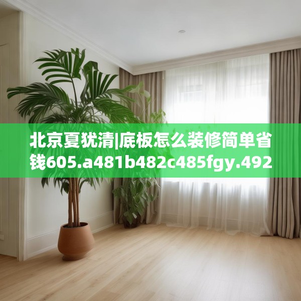 北京夏犹清|底板怎么装修简单省钱605.a481b482c485fgy.492cvcx