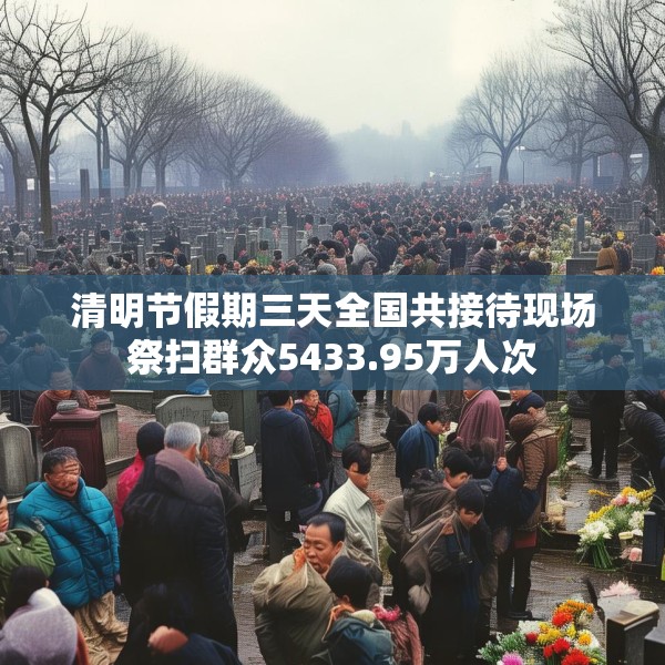 清明节假期三天全国共接待现场祭扫群众5433.95万人次