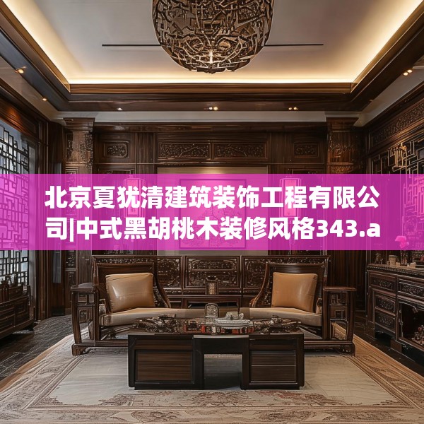北京夏犹清建筑装饰工程有限公司|中式黑胡桃木装修风格343.a219b220c223fgy.230jhhj