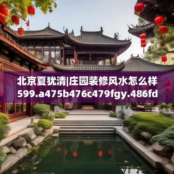 北京夏犹清|庄园装修风水怎么样599.a475b476c479fgy.486fds