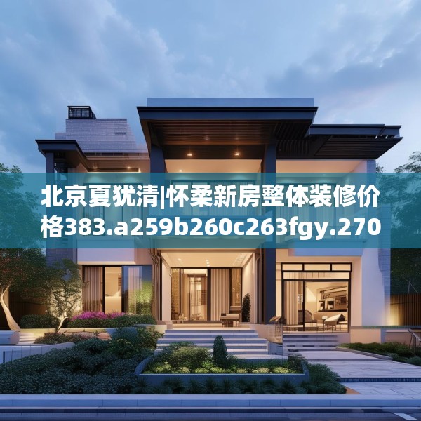 北京夏犹清|怀柔新房整体装修价格383.a259b260c263fgy.270fds