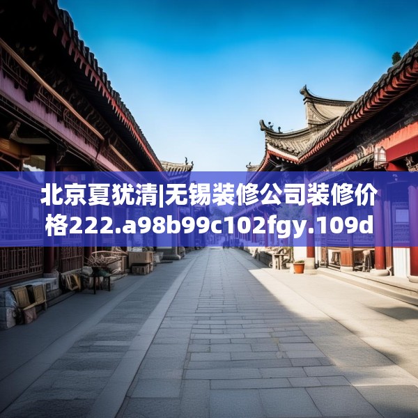 北京夏犹清|无锡装修公司装修价格222.a98b99c102fgy.109dsfds