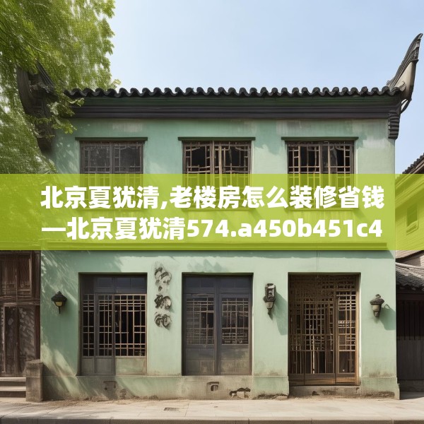 北京夏犹清,老楼房怎么装修省钱—北京夏犹清574.a450b451c454fgy.461dewqe