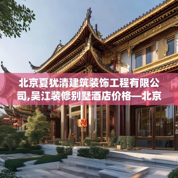 北京夏犹清建筑装饰工程有限公司,吴江装修别墅酒店价格—北京夏犹清建筑装饰工程有限公司604.a480b481c484fgy.491sdA