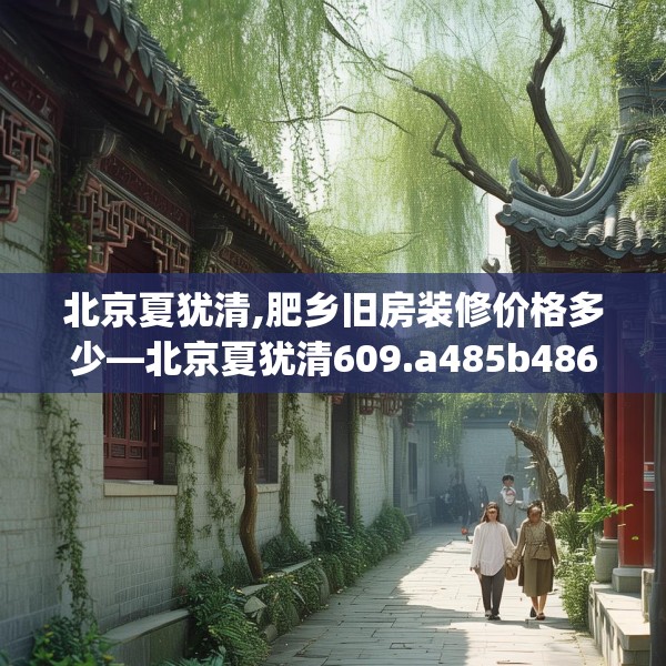 北京夏犹清,肥乡旧房装修价格多少—北京夏犹清609.a485b486c489fgy.496fhsg