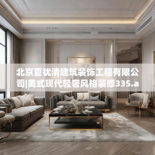 北京夏犹清建筑装饰工程有限公司|美式现代轻奢风格装修335.a211b212c215fgy.222cvcx