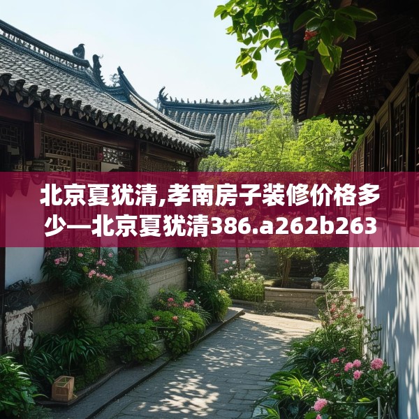 北京夏犹清,孝南房子装修价格多少—北京夏犹清386.a262b263c266fgy.273wew