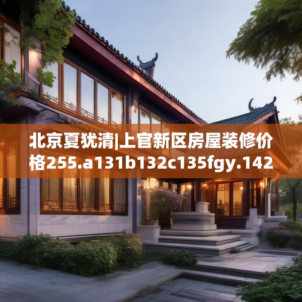 北京夏犹清|上官新区房屋装修价格255.a131b132c135fgy.142uyk