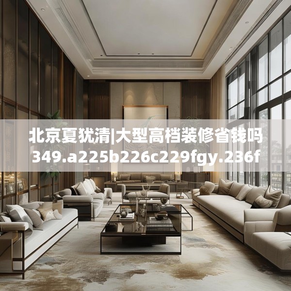 北京夏犹清|大型高档装修省钱吗349.a225b226c229fgy.236fdsfds
