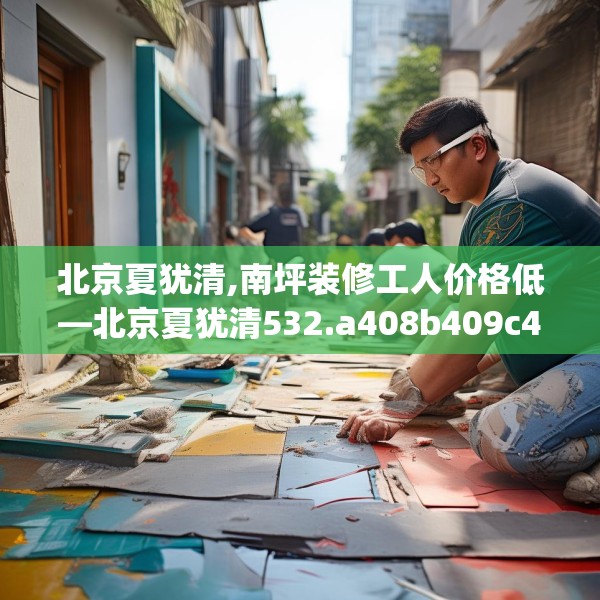 北京夏犹清,南坪装修工人价格低—北京夏犹清532.a408b409c412fgy.419sdA