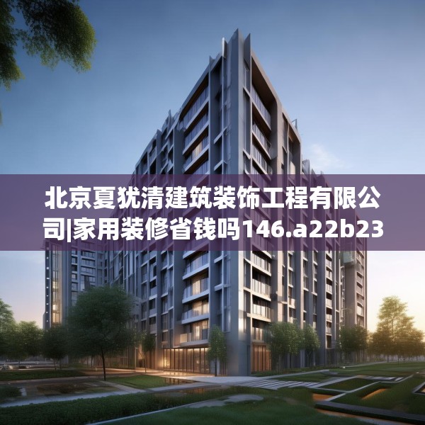 北京夏犹清建筑装饰工程有限公司|家用装修省钱吗146.a22b23c26fgy.3376683